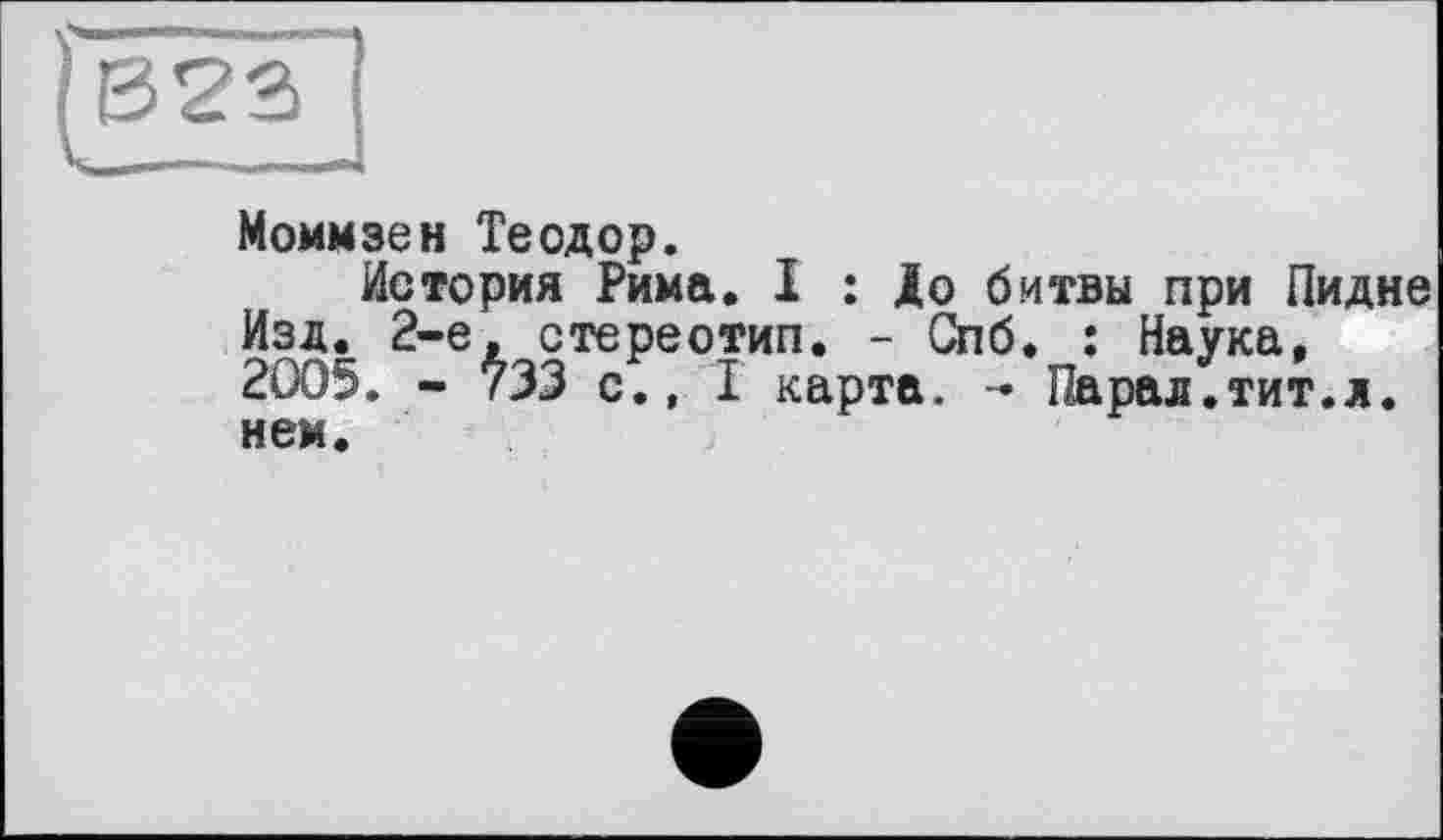 ﻿Моммзен Теодор.
История Рима. I : До битвы при Пидне Изд. 2-е, стереотип. - Спб. ; Наука, 2005. - 733 с., I карта. - Парад.тит.л. нем.